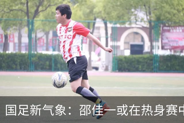 国足新气象：邵佳一或在热身赛中启用年轻新星，备战马尔代夫之战！