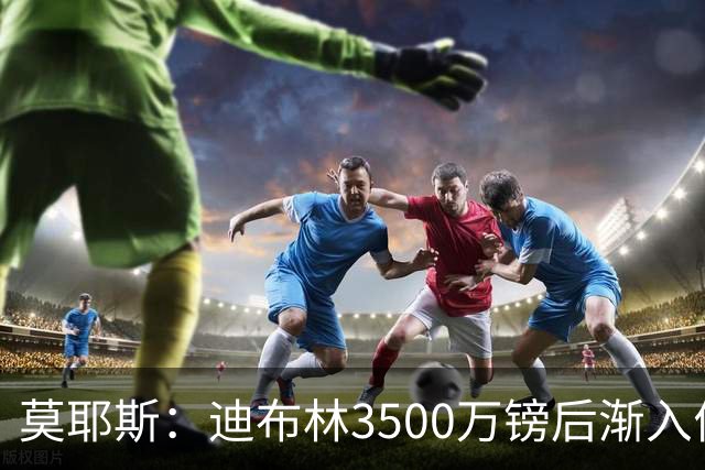 莫耶斯：迪布林3500万镑后渐入佳境，考虑让阿尔卡拉斯踢中锋