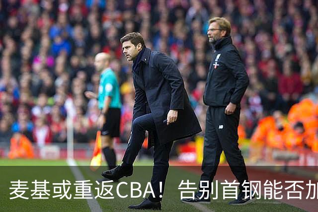 麦基或重返CBA！告别首钢能否加盟上海？他能顶替白边吗？